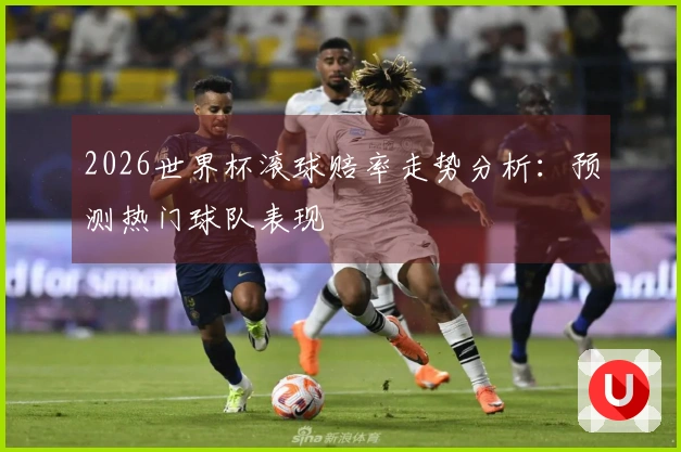 2026世界杯滚球赔率走势分析：预测热门球队表现